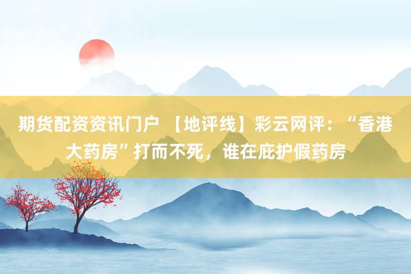 期货配资资讯门户 【地评线】彩云网评：“香港大药房”打而不死，谁在庇护假药房