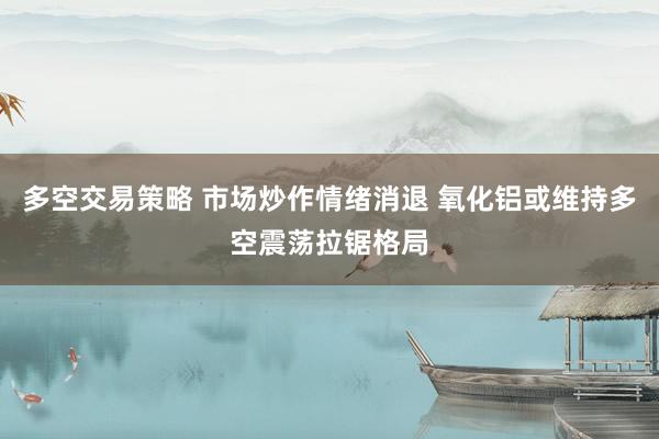 多空交易策略 市场炒作情绪消退 氧化铝或维持多空震荡拉锯格局