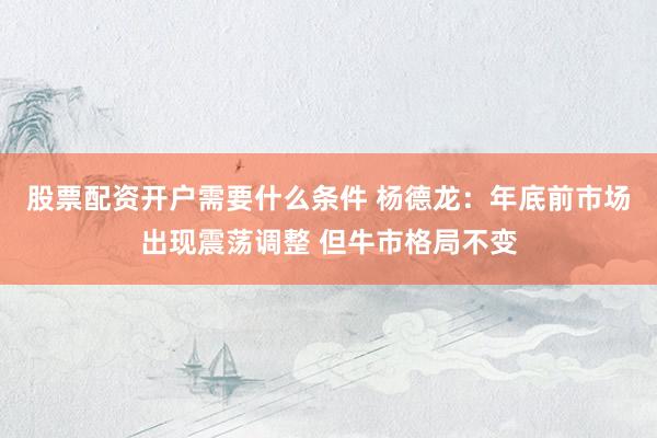 股票配资开户需要什么条件 杨德龙:年底前市场出现震荡调整 但牛市格局不变