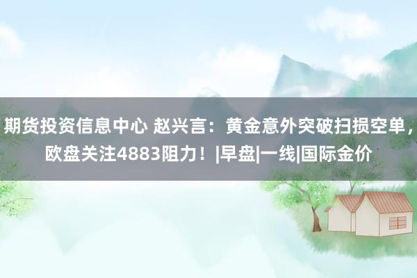 期货投资信息中心 赵兴言：黄金意外突破扫损空单，欧盘关注4883阻力！|早盘|一线|国际金价