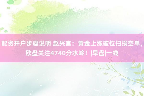 配资开户步骤说明 赵兴言：黄金上涨破位扫损空单，欧盘关注4740分水岭！|早盘|一线