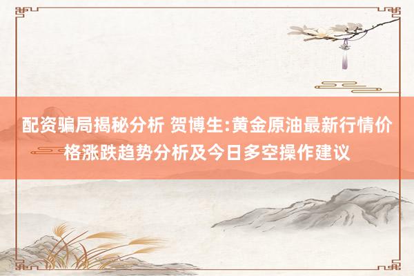 配资骗局揭秘分析 贺博生:黄金原油最新行情价格涨跌趋势分析及今日多空操作建议