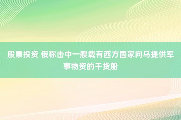股票投资 俄称击中一艘载有西方国家向乌提供军事物资的干货船