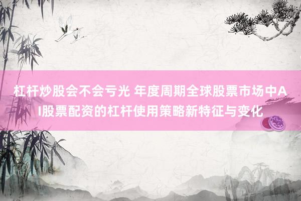 杠杆炒股会不会亏光 年度周期全球股票市场中AI股票配资的杠杆使用策略新特征与变化