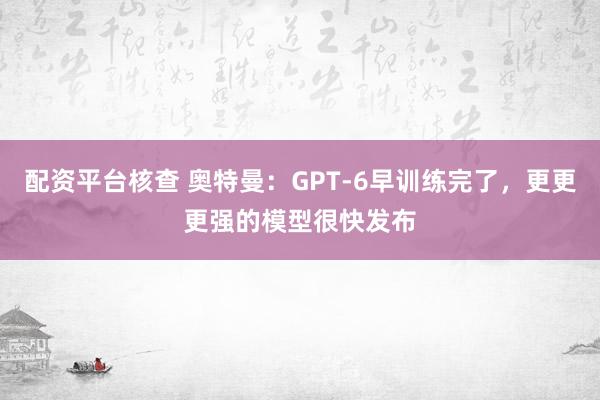 配资平台核查 奥特曼：GPT-6早训练完了，更更更强的模型很快发布