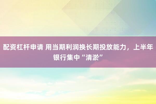 配资杠杆申请 用当期利润换长期投放能力，上半年银行集中“清淤”