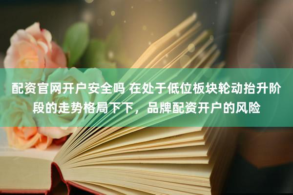 配资官网开户安全吗 在处于低位板块轮动抬升阶段的走势格局下下，品牌配资开户的风险