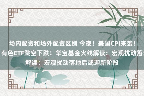 场内配资和场外配资区别 今夜！美国CPI来袭！三重因素扰动，有色ETF跳空下跌！华宝基金火线解读：宏观扰动落地后或迎新阶段