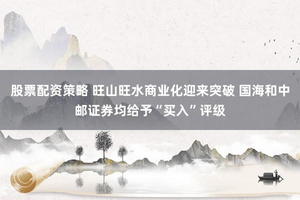 股票配资策略 旺山旺水商业化迎来突破 国海和中邮证券均给予“买入”评级