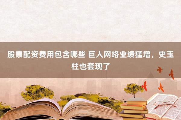 股票配资费用包含哪些 巨人网络业绩猛增，史玉柱也套现了