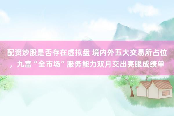 配资炒股是否存在虚拟盘 境内外五大交易所占位，九富“全市场”服务能力双月交出亮眼成绩单