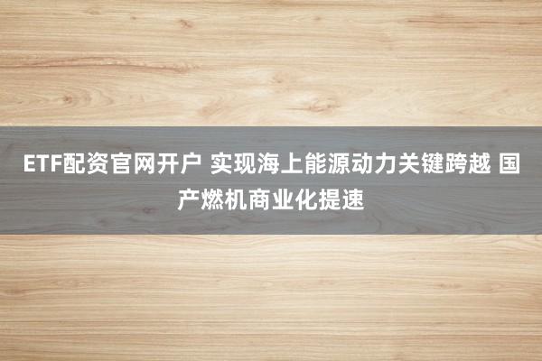 ETF配资官网开户 实现海上能源动力关键跨越 国产燃机商业化提速