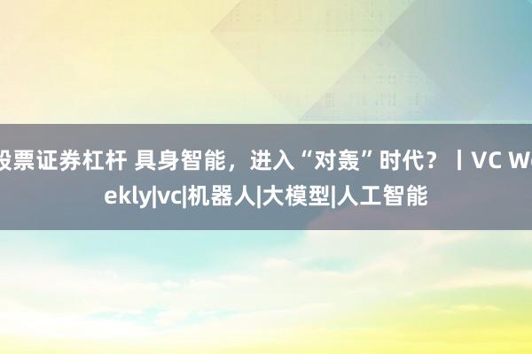 股票证券杠杆 具身智能，进入“对轰”时代？丨VC Weekly|vc|机器人|大模型|人工智能
