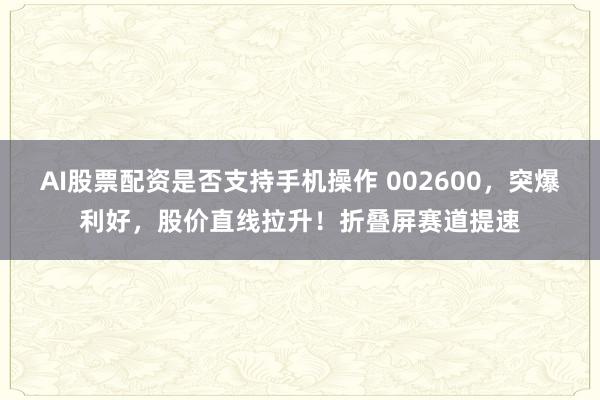AI股票配资是否支持手机操作 002600，突爆利好，股价直线拉升！折叠屏赛道提速