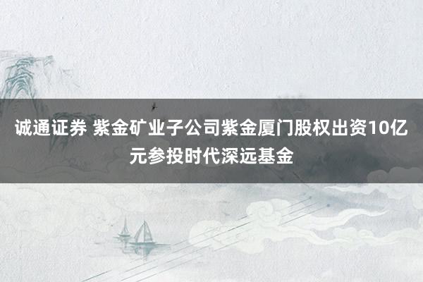 诚通证券 紫金矿业子公司紫金厦门股权出资10亿元参投时代深远基金