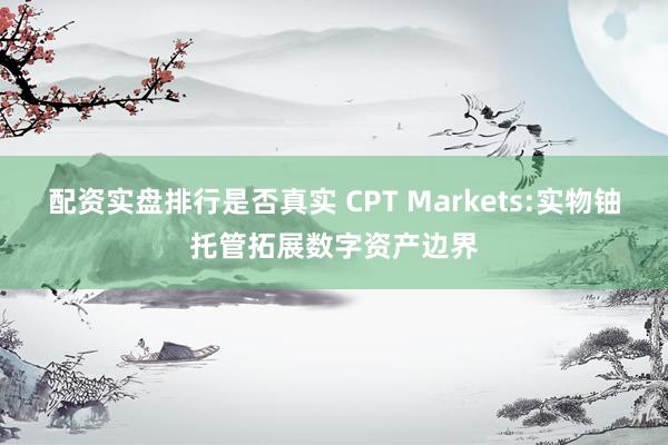 配资实盘排行是否真实 CPT Markets:实物铀托管拓展数字资产边界