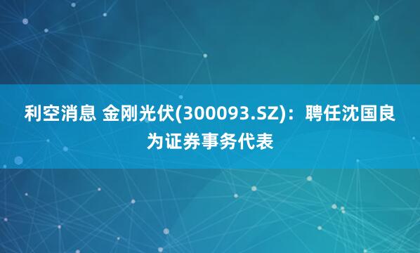 利空消息 金刚光伏(300093.SZ)：聘任沈国良为证券事务代表