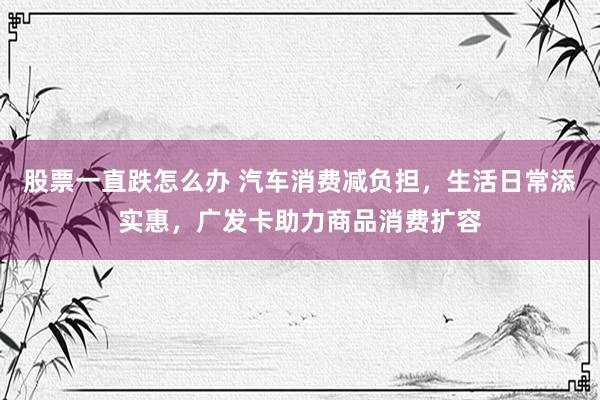 股票一直跌怎么办 汽车消费减负担，生活日常添实惠，广发卡助力商品消费扩容