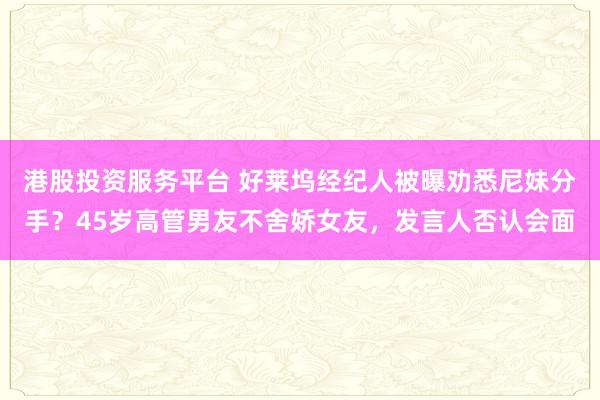 港股投资服务平台 好莱坞经纪人被曝劝悉尼妹分手?45岁高管男友不舍娇女友,发言人否认会面