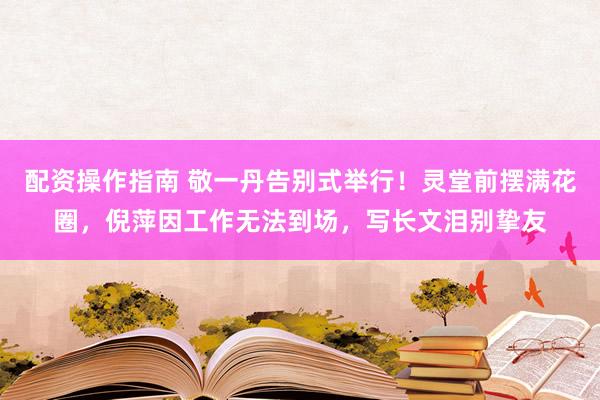 配资操作指南 敬一丹告别式举行！灵堂前摆满花圈，倪萍因工作无法到场，写长文泪别挚友