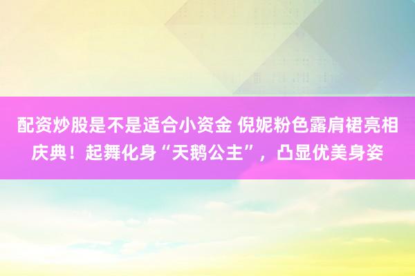 配资炒股是不是适合小资金 倪妮粉色露肩裙亮相庆典！起舞化身“天鹅公主”，凸显优美身姿