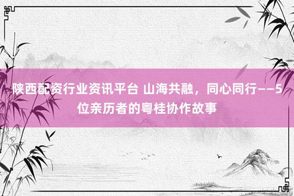 陕西配资行业资讯平台 山海共融，同心同行——5位亲历者的粤桂协作故事