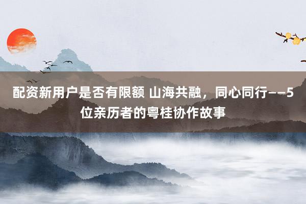 配资新用户是否有限额 山海共融，同心同行——5位亲历者的粤桂协作故事