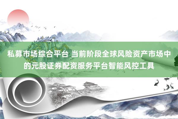 私募市场综合平台 当前阶段全球风险资产市场中的元股证券配资服务平台智能风控工具