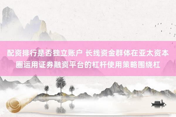 配资排行是否独立账户 长线资金群体在亚太资本圈运用证券融资平台的杠杆使用策略围绕杠
