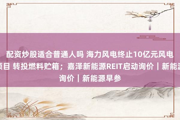 配资炒股适合普通人吗 海力风电终止10亿元风电装备项目 转投燃料贮箱；嘉泽新能源REIT启动询价｜新能源早参