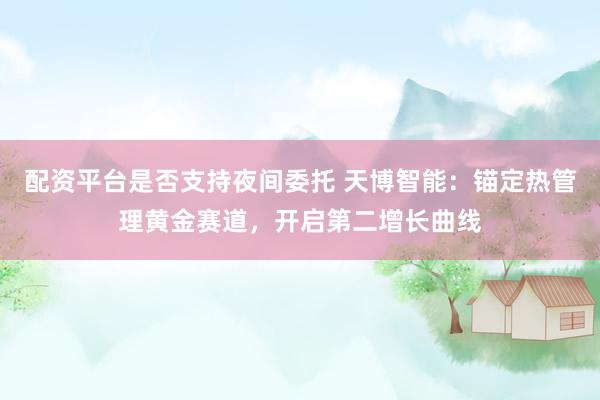 配资平台是否支持夜间委托 天博智能：锚定热管理黄金赛道，开启第二增长曲线