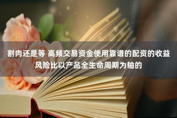 割肉还是等 高频交易资金使用靠谱的配资的收益风险比以产品全生命周期为轴的