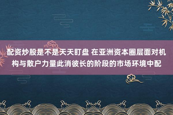 配资炒股是不是天天盯盘 在亚洲资本圈层面对机构与散户力量此消彼长的阶段的市场环境中配