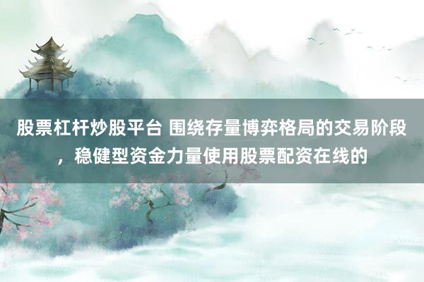股票杠杆炒股平台 围绕存量博弈格局的交易阶段，稳健型资金力量使用股票配资在线的