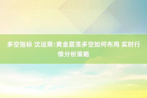 多空指标 沈运策:黄金震荡多空如何布局 实时行情分析策略