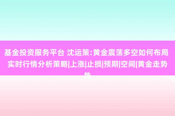 基金投资服务平台 沈运策:黄金震荡多空如何布局 实时行情分析策略|上涨|止损|预期|空间|黄金走势