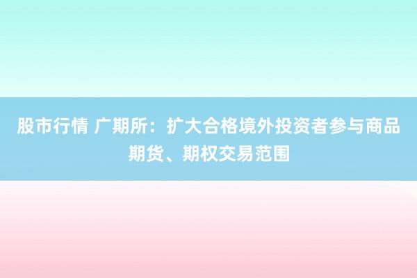股市行情 广期所：扩大合格境外投资者参与商品期货、期权交易范围