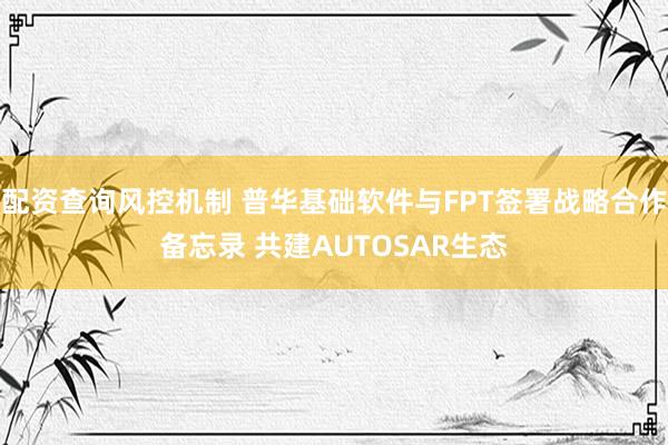 配资查询风控机制 普华基础软件与FPT签署战略合作备忘录 共建AUTOSAR生态