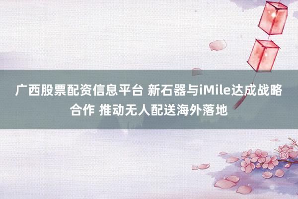 广西股票配资信息平台 新石器与iMile达成战略合作 推动无人配送海外落地