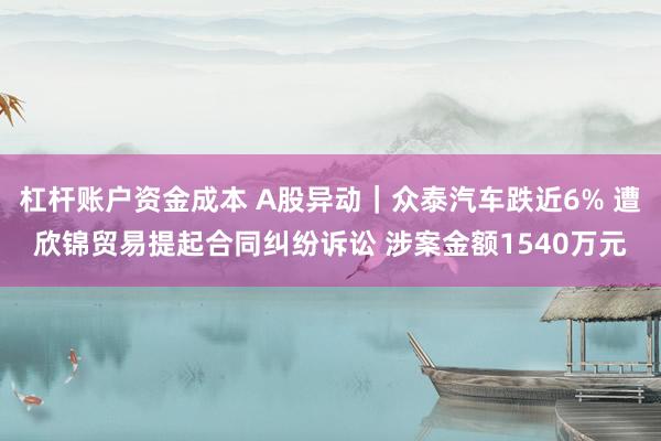 杠杆账户资金成本 A股异动｜众泰汽车跌近6% 遭欣锦贸易提起合同纠纷诉讼 涉案金额1540万元
