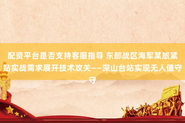 配资平台是否支持客服指导 东部战区海军某旅紧贴实战需求展开技术攻关——深山台站实现无人值守