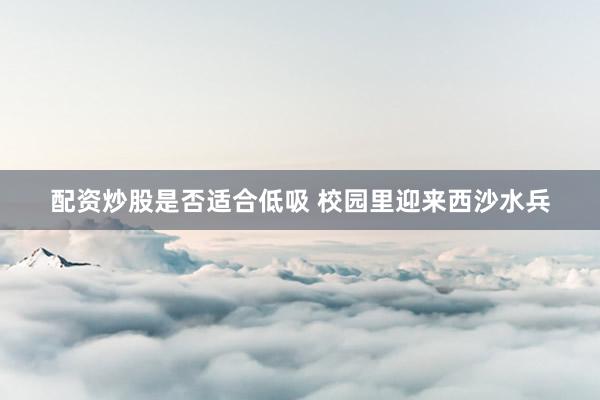 配资炒股是否适合低吸 校园里迎来西沙水兵