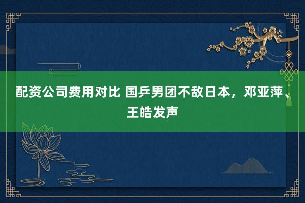 配资公司费用对比 国乒男团不敌日本，邓亚萍、王皓发声