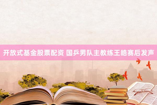 开放式基金股票配资 国乒男队主教练王皓赛后发声
