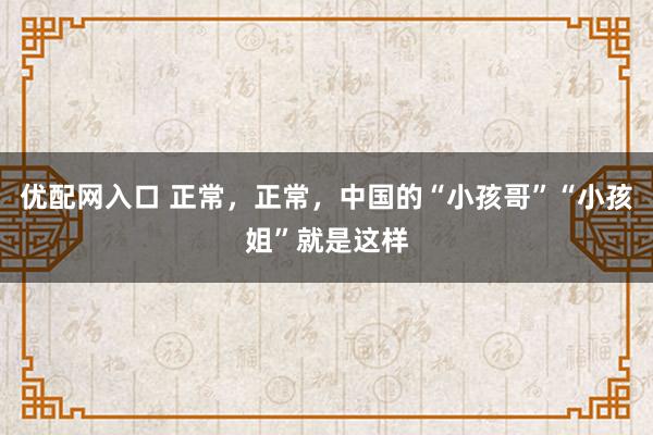 优配网入口 正常，正常，中国的“小孩哥”“小孩姐”就是这样