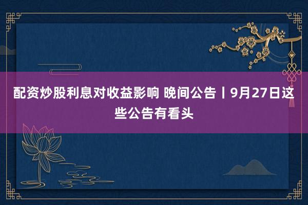 配资炒股利息对收益影响 晚间公告丨9月27日这些公告有看头