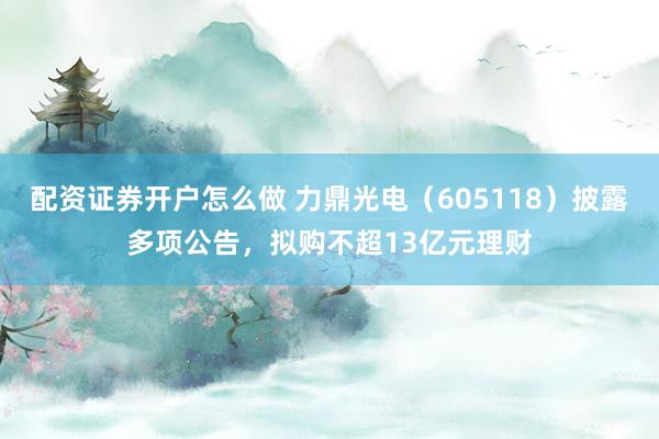 配资证券开户怎么做 力鼎光电（605118）披露多项公告，拟购不超13亿元理财
