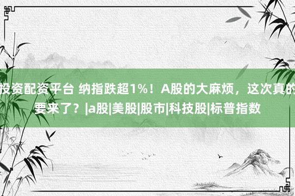 投资配资平台 纳指跌超1%！A股的大麻烦，这次真的要来了？|a股|美股|股市|科技股|标普指数