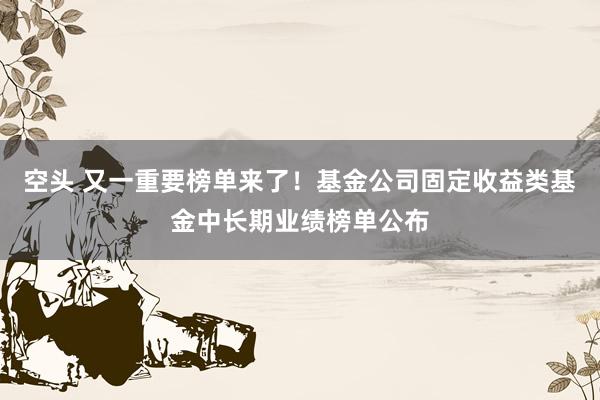 空头 又一重要榜单来了！基金公司固定收益类基金中长期业绩榜单公布