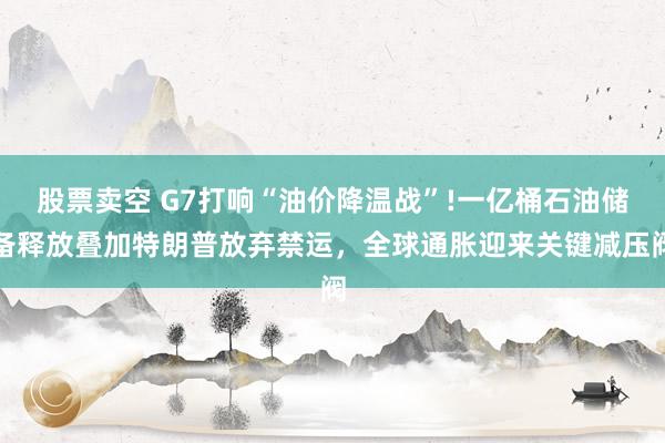 股票卖空 G7打响“油价降温战”!一亿桶石油储备释放叠加特朗普放弃禁运，全球通胀迎来关键减压阀